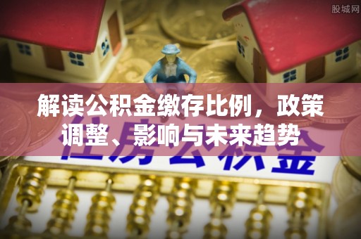 双溪解读公积金缴存比例，政策调整、影响与未来趋势